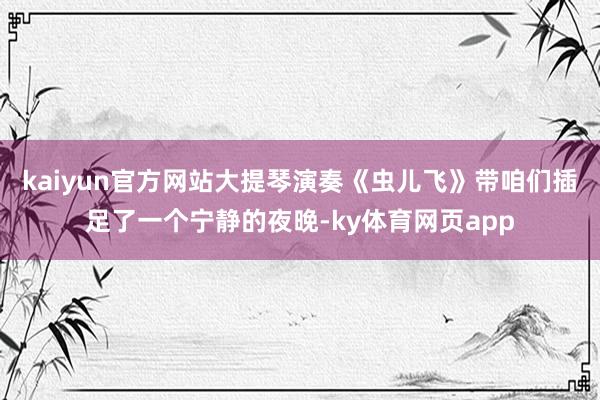 kaiyun官方网站大提琴演奏《虫儿飞》带咱们插足了一个宁静的夜晚-ky体育网页app