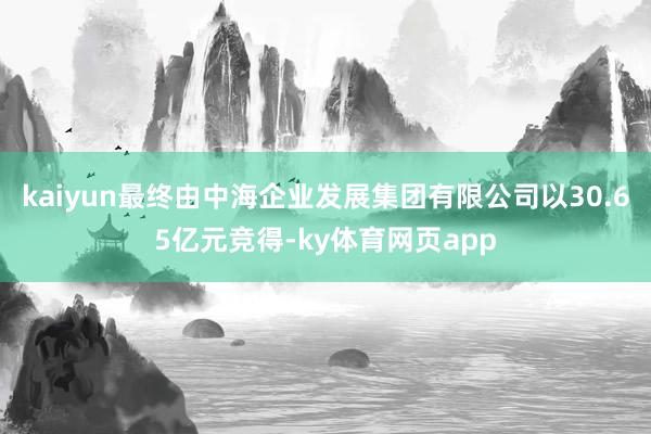 kaiyun最终由中海企业发展集团有限公司以30.65亿元竞得-ky体育网页app