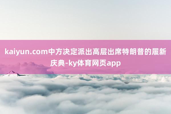 kaiyun.com中方决定派出高层出席特朗普的履新庆典-ky体育网页app