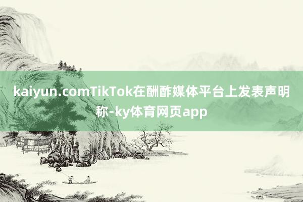 kaiyun.comTikTok在酬酢媒体平台上发表声明称-ky体育网页app