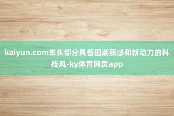 kaiyun.com车头部分具备国潮质感和新动力的科技风-ky体育网页app