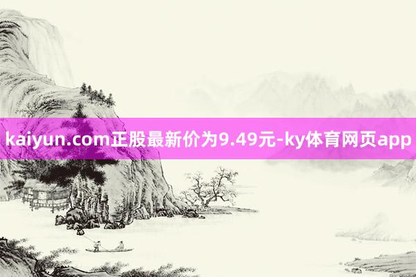 kaiyun.com正股最新价为9.49元-ky体育网页app