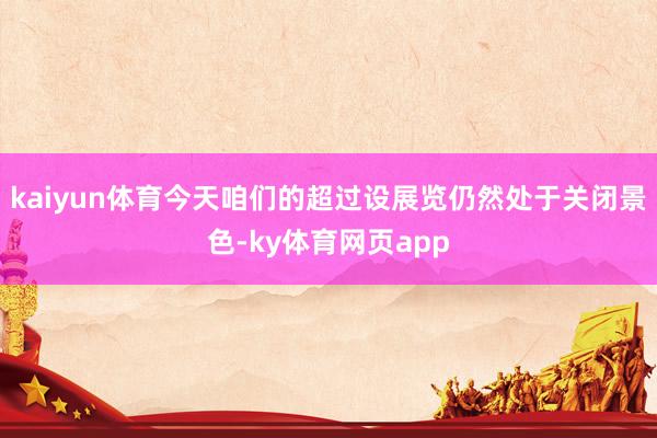 kaiyun体育今天咱们的超过设展览仍然处于关闭景色-ky体育网页app