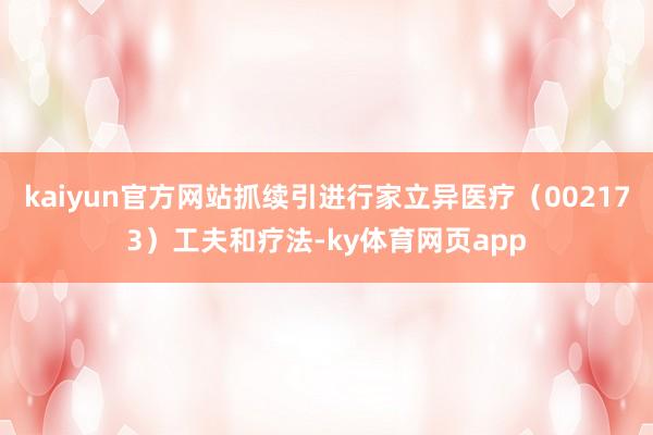 kaiyun官方网站抓续引进行家立异医疗（002173）工夫和疗法-ky体育网页app