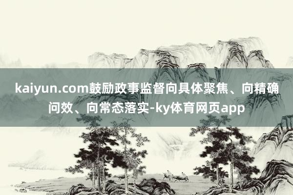 kaiyun.com鼓励政事监督向具体聚焦、向精确问效、向常态落实-ky体育网页app