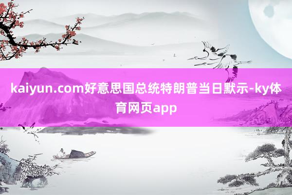 kaiyun.com好意思国总统特朗普当日默示-ky体育网页app