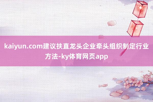 kaiyun.com建议扶直龙头企业牵头组织制定行业方法-ky体育网页app