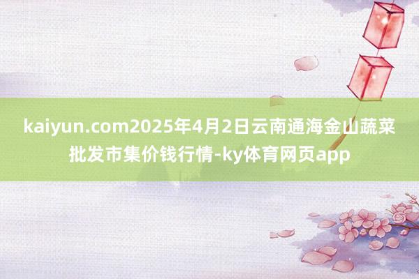 kaiyun.com2025年4月2日云南通海金山蔬菜批发市集价钱行情-ky体育网页app