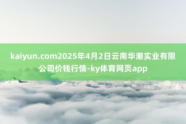 kaiyun.com2025年4月2日云南华潮实业有限公司价钱行情-ky体育网页app