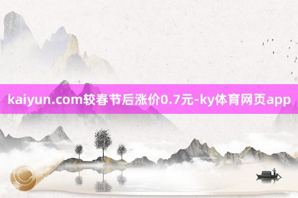 kaiyun.com较春节后涨价0.7元-ky体育网页app