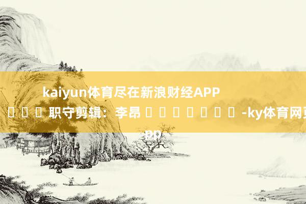 kaiyun体育尽在新浪财经APP            						职守剪辑：李昂 							-ky体育网页app