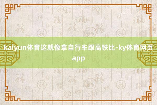 kaiyun体育这就像拿自行车跟高铁比-ky体育网页app