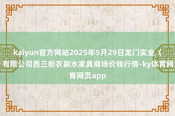 kaiyun官方网站2025年5月29日龙门实业(集团)有限公司西三街农副水家具商场价钱行情-ky体育网页app