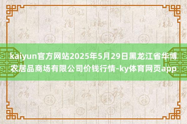 kaiyun官方网站2025年5月29日黑龙江省华博农居品商场有限公司价钱行情-ky体育网页app