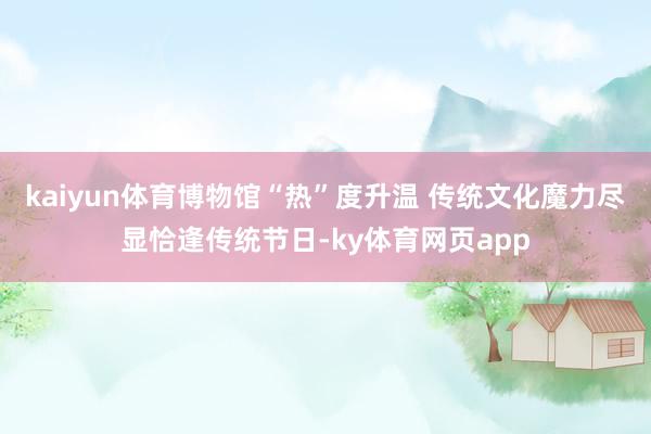 kaiyun体育博物馆“热”度升温 传统文化魔力尽显恰逢传统节日-ky体育网页app