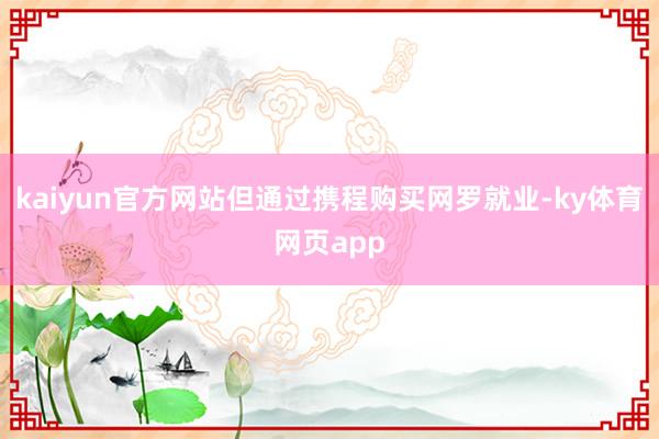 kaiyun官方网站但通过携程购买网罗就业-ky体育网页app