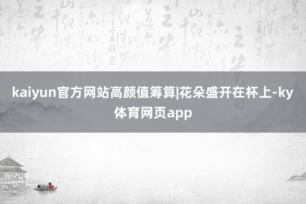 kaiyun官方网站高颜值筹算|花朵盛开在杯上-ky体育网页app