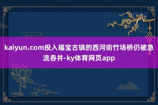 kaiyun.com投入福宝古镇的西河街竹场桥仍被急流吞并-ky体育网页app