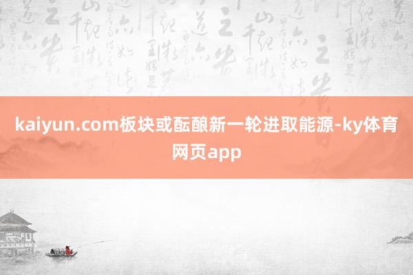 kaiyun.com板块或酝酿新一轮进取能源-ky体育网页app