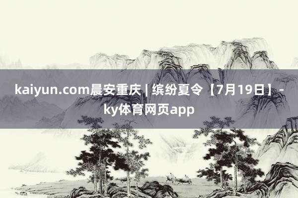 kaiyun.com晨安重庆 | 缤纷夏令【7月19日】-ky体育网页app