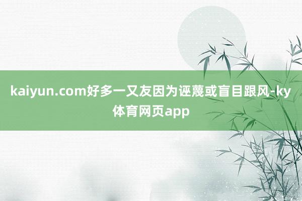 kaiyun.com好多一又友因为诬蔑或盲目跟风-ky体育网页app
