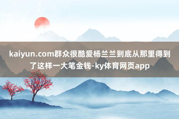 kaiyun.com群众很酷爱杨兰兰到底从那里得到了这样一大笔金钱-ky体育网页app