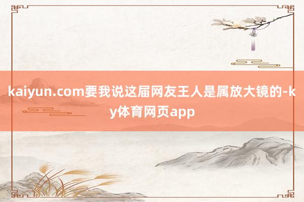 kaiyun.com要我说这届网友王人是属放大镜的-ky体育网页app