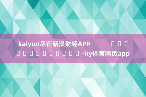 kaiyun尽在新浪财经APP            													-ky体育网页app