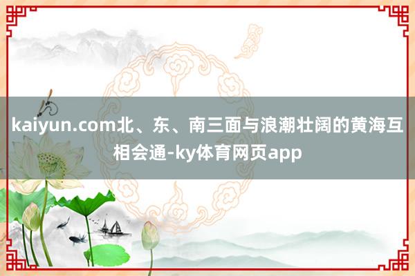 kaiyun.com北、东、南三面与浪潮壮阔的黄海互相会通-ky体育网页app