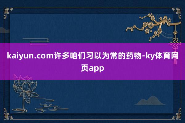kaiyun.com许多咱们习以为常的药物-ky体育网页app