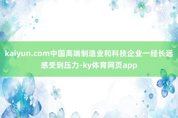kaiyun.com中国高端制造业和科技企业一经长远感受到压力-ky体育网页app