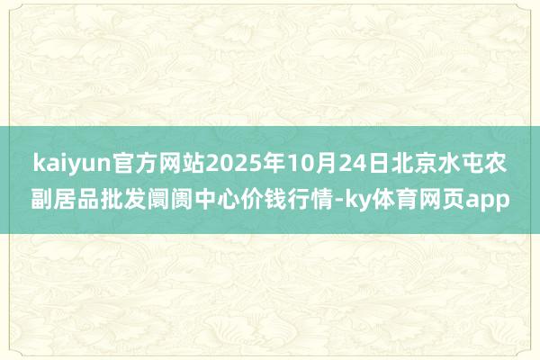 kaiyun官方网站2025年10月24日北京水屯农副居品批发阛阓中心价钱行情-ky体育网页app