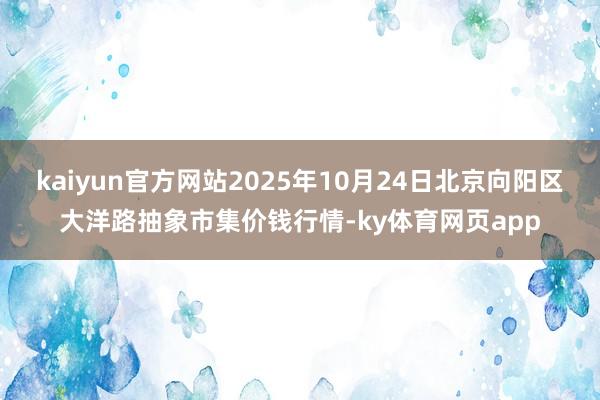 kaiyun官方网站2025年10月24日北京向阳区大洋路抽象市集价钱行情-ky体育网页app
