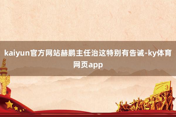 kaiyun官方网站赫鹏主任治这特别有告诫-ky体育网页app