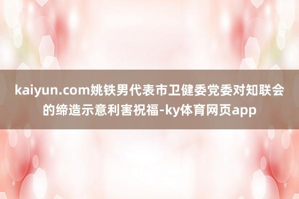 kaiyun.com姚铁男代表市卫健委党委对知联会的缔造示意利害祝福-ky体育网页app