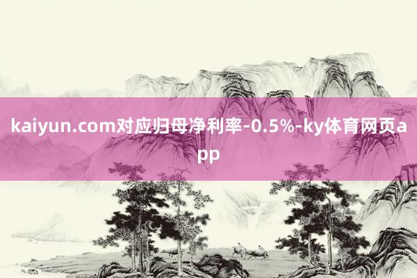 kaiyun.com对应归母净利率-0.5%-ky体育网页app
