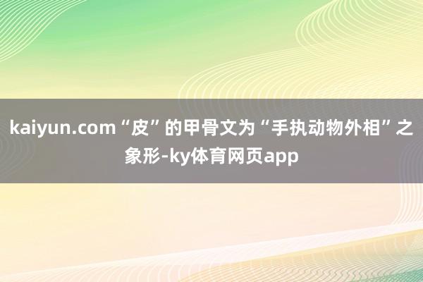 kaiyun.com“皮”的甲骨文为“手执动物外相”之象形-ky体育网页app