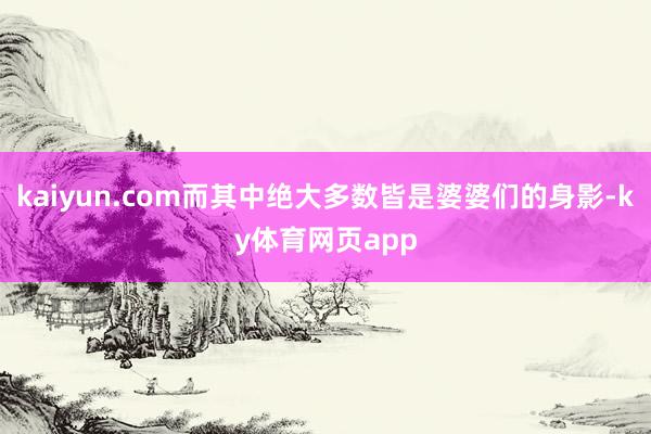 kaiyun.com而其中绝大多数皆是婆婆们的身影-ky体育网页app