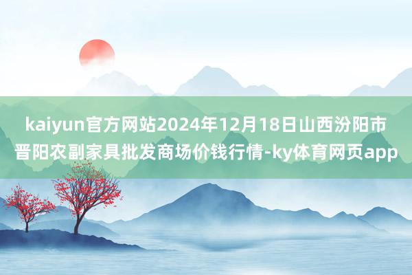 kaiyun官方网站2024年12月18日山西汾阳市晋阳农副家具批发商场价钱行情-ky体育网页app