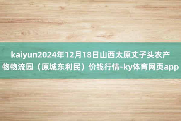kaiyun2024年12月18日山西太原丈子头农产物物流园(原城东利民)价钱行情-ky体育网页app