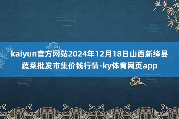 kaiyun官方网站2024年12月18日山西新绛县蔬菜批发市集价钱行情-ky体育网页app