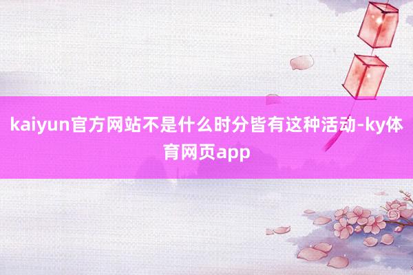 kaiyun官方网站不是什么时分皆有这种活动-ky体育网页app