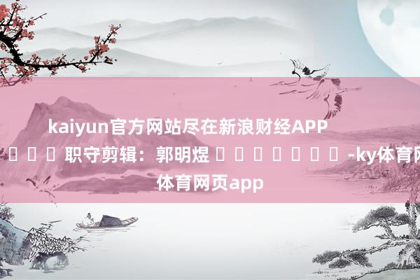 kaiyun官方网站尽在新浪财经APP            						职守剪辑：郭明煜 							-ky体育网页app