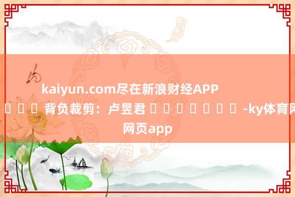 kaiyun.com尽在新浪财经APP 背负裁剪:卢昱君 -ky体育网页app